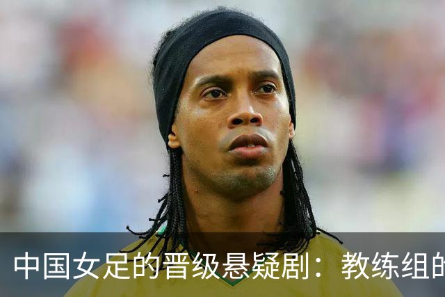 中国女足的晋级悬疑剧：教练组的乌龙失误能否逆转？