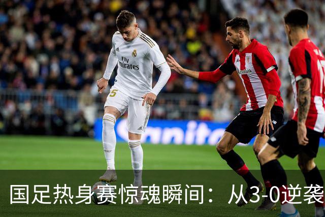 国足热身赛惊魂瞬间：从3-0逆袭到0-3！