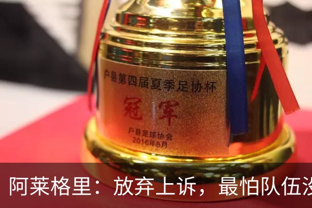 阿莱格里：放弃上诉，最怕队伍没能赢得三分